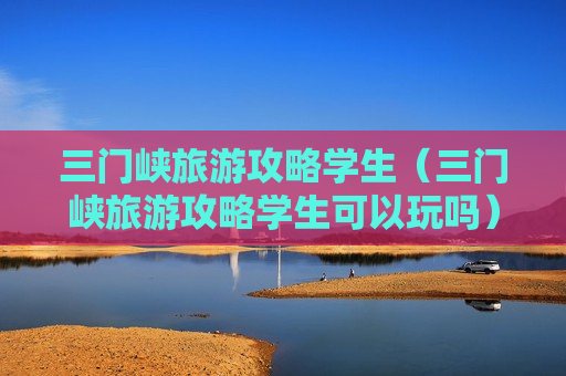 三门峡旅游攻略学生（三门峡旅游攻略学生可以玩吗）