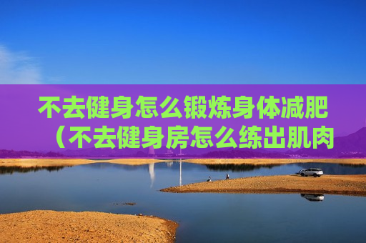 不去健身怎么锻炼身体减肥（不去健身房怎么练出肌肉）