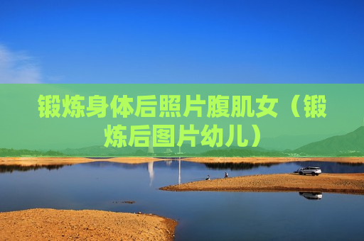 锻炼身体后照片腹肌女（锻炼后图片幼儿）