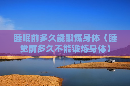 睡眠前多久能锻炼身体（睡觉前多久不能锻炼身体）