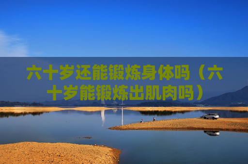 六十岁还能锻炼身体吗（六十岁能锻炼出肌肉吗）
