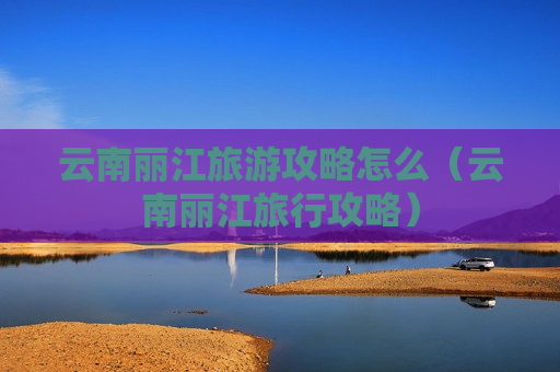 云南丽江旅游攻略怎么（云南丽江旅行攻略）