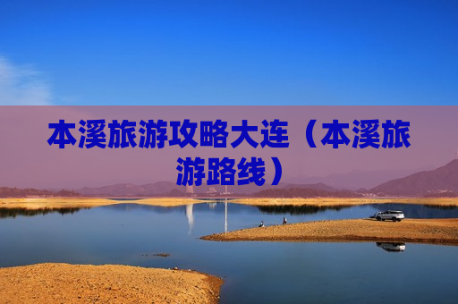 本溪旅游攻略大连（本溪旅游路线）
