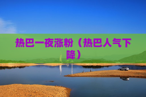 热巴一夜涨粉（热巴人气下降）