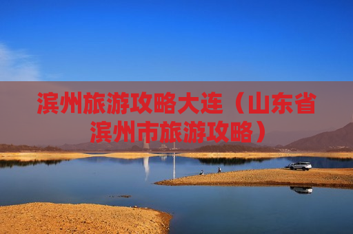 滨州旅游攻略大连（山东省滨州市旅游攻略）