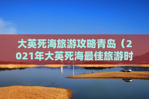 大英死海旅游攻略青岛（2021年大英死海最佳旅游时间）