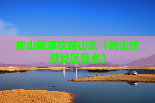 韶山旅游攻略山东（韶山旅游景区景点）