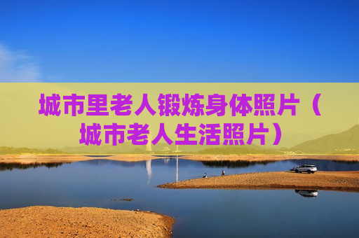 城市里老人锻炼身体照片（城市老人生活照片）