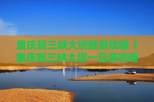 重庆到三峡大坝旅游攻略（重庆到三峡大坝一日游攻略）