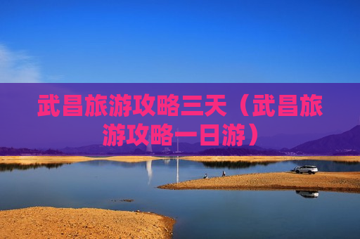 武昌旅游攻略三天（武昌旅游攻略一日游）