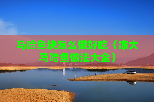 马哈鱼块怎么做好吃（冻大马哈鱼做法大全）