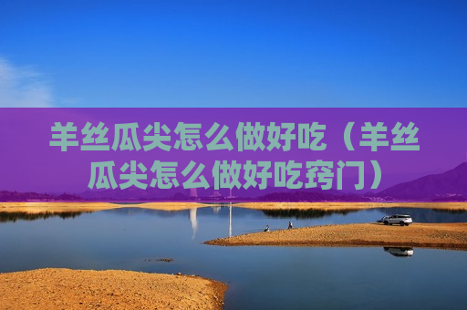 羊丝瓜尖怎么做好吃（羊丝瓜尖怎么做好吃窍门）