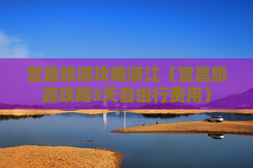 宜昌旅游攻略浙江（宜昌旅游攻略3天自由行费用）