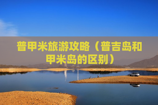 普甲米旅游攻略（普吉岛和甲米岛的区别）