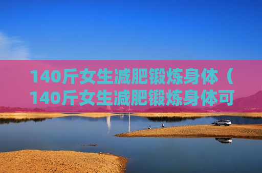 140斤女生减肥锻炼身体（140斤女生减肥锻炼身体可以吗）