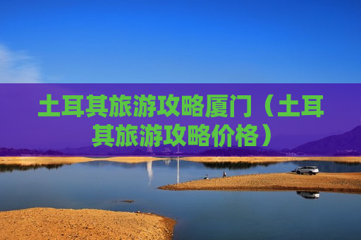 土耳其旅游攻略厦门（土耳其旅游攻略价格）