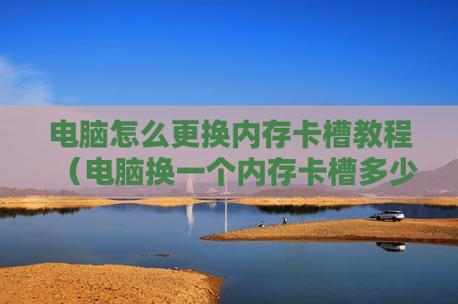 电脑怎么更换内存卡槽教程（电脑换一个内存卡槽多少钱）