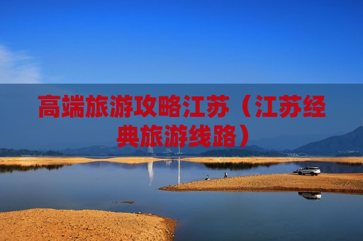 高端旅游攻略江苏（江苏经典旅游线路）