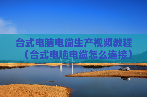 台式电脑电缆生产视频教程（台式电脑电缆怎么连接）
