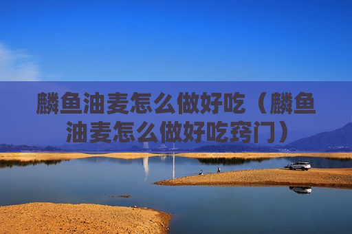 麟鱼油麦怎么做好吃（麟鱼油麦怎么做好吃窍门）