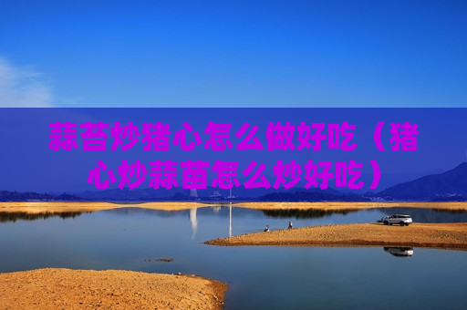 蒜苔炒猪心怎么做好吃（猪心炒蒜苗怎么炒好吃）