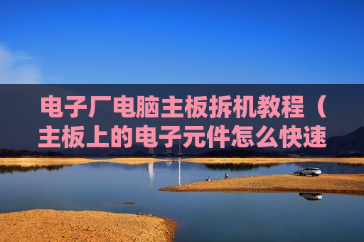 电子厂电脑主板拆机教程（主板上的电子元件怎么快速全部拆下来）