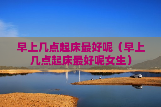 早上几点起床最好呢（早上几点起床最好呢女生）