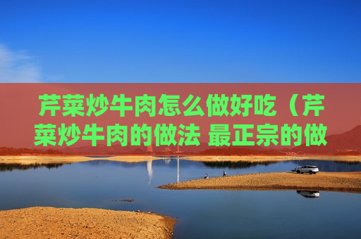 芹菜炒牛肉怎么做好吃（芹菜炒牛肉的做法 最正宗的做法）