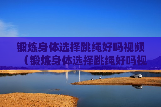 锻炼身体选择跳绳好吗视频（锻炼身体选择跳绳好吗视频讲解）