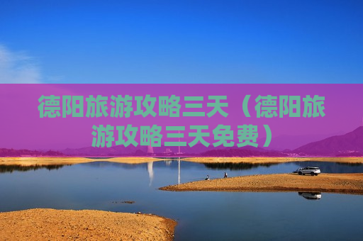 德阳旅游攻略三天（德阳旅游攻略三天免费）