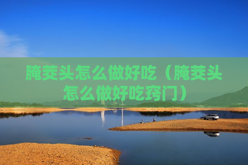 腌茭头怎么做好吃（腌茭头怎么做好吃窍门）