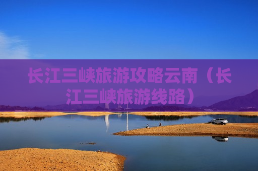 长江三峡旅游攻略云南（长江三峡旅游线路）