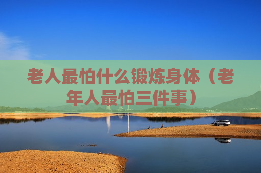 老人最怕什么锻炼身体（老年人最怕三件事）