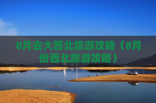 8月去大西北旅游攻略（8月份西北旅游攻略）