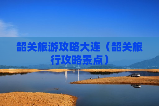 韶关旅游攻略大连（韶关旅行攻略景点）