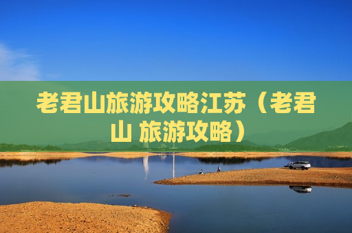 老君山旅游攻略江苏（老君山 旅游攻略）