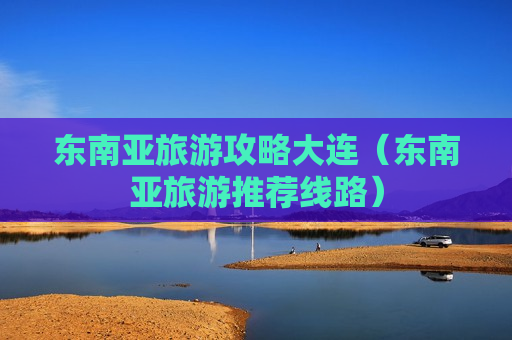 东南亚旅游攻略大连（东南亚旅游推荐线路）