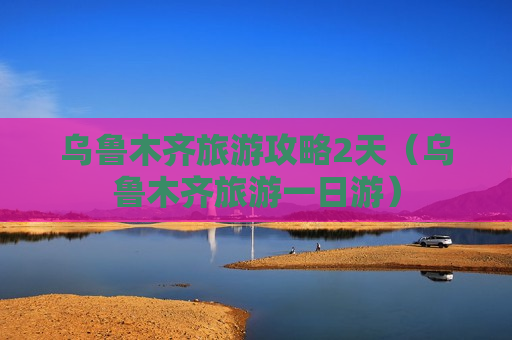 乌鲁木齐旅游攻略2天（乌鲁木齐旅游一日游）