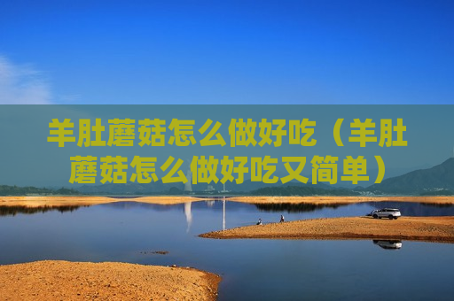 羊肚蘑菇怎么做好吃（羊肚蘑菇怎么做好吃又简单）