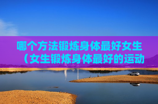 哪个方法锻炼身体最好女生（女生锻炼身体最好的运动方式）
