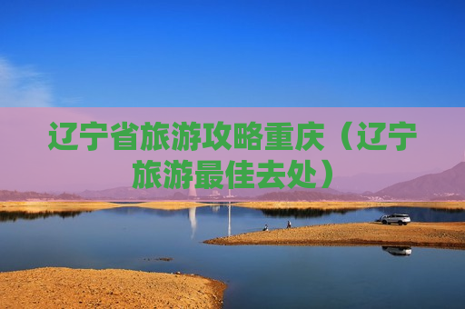辽宁省旅游攻略重庆（辽宁旅游最佳去处）