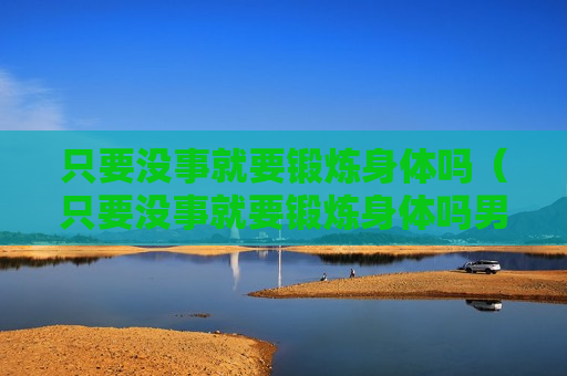 只要没事就要锻炼身体吗（只要没事就要锻炼身体吗男生）