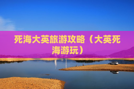 死海大英旅游攻略（大英死海游玩）