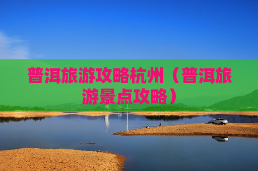 普洱旅游攻略杭州（普洱旅游景点攻略）