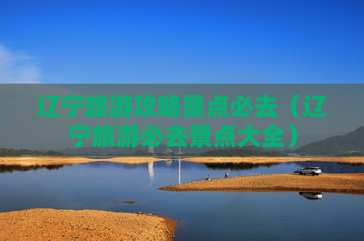 辽宁旅游攻略景点必去（辽宁旅游必去景点大全）