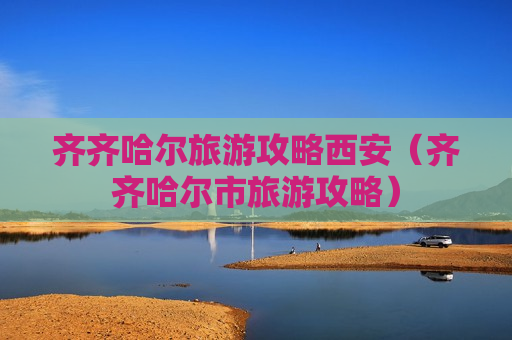齐齐哈尔旅游攻略西安（齐齐哈尔市旅游攻略）