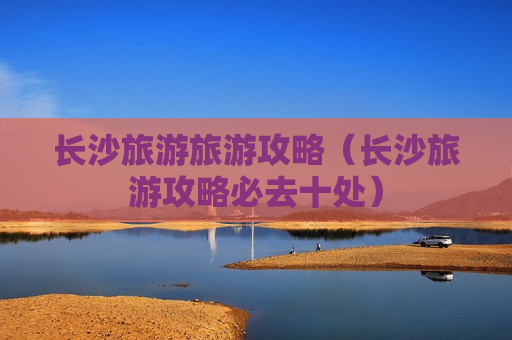 长沙旅游旅游攻略（长沙旅游攻略必去十处）