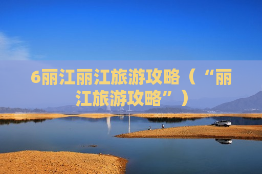 6丽江丽江旅游攻略（“丽江旅游攻略”）