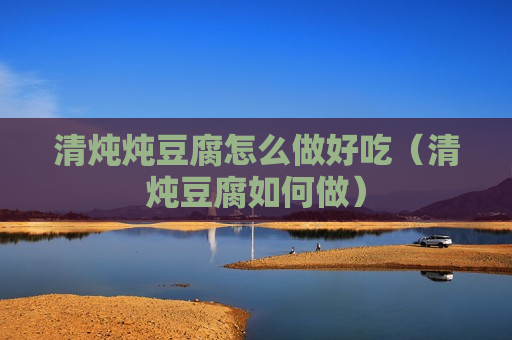 清炖炖豆腐怎么做好吃（清炖豆腐如何做）