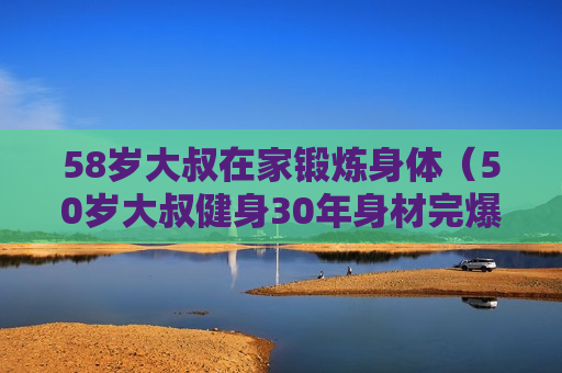 58岁大叔在家锻炼身体（50岁大叔健身30年身材完爆年轻人）